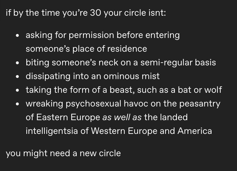 screenshot of a tumblr post i made that was too long to cross-post on here

“if by the time you’re 30 your circle isnt:

-asking for permission before entering someone’s place of residence
-biting someone’s neck on a semi-regular basis
-dissipating into an ominous mist
taking the form of a beast, such as a bat or wolf
-wreaking psychosexual havoc on the peasantry of Eastern Europe as well as the landed intelligentsia of Western Europe and America

you might need a new circle”