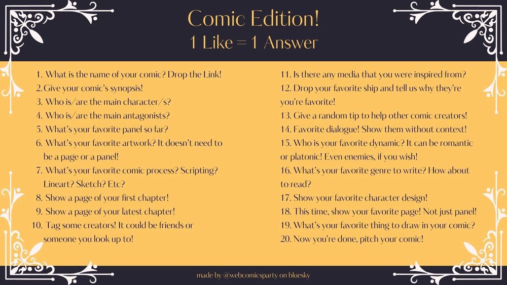 1. What is the name of your comic? Drop the Link!




you're favorite!




6. What's your favorite artwork? It doesn't need to


or platonic! Even enemies, if you wish!
7. What's your favorite comic process? Scripting?


to read?

17. Show your favorite character design!


10. Tag some creators! It could be friends or


20. Now you're done, pitch your comic!
2. Give your comic's synopsis!
3. Who is are the main character/s?
4. Who is/ are the main antagonists?
5. What's your favorite panel so far?
be a page or a panel!
Lineart? Sketch? Etc?
8. Show a page of your first chapter!
9. Show a page of your latest chapter!
someone you look up to!
Comic Edition!
1 Like = 1 Answer
11. Is there any media that you were inspired from?
12. Drop your favorite ship and tell us why they're
13. Give a random tip to help other comic creators!
14. Favorite dialogue! Show them without context!
15. Who is your favorite dynamic? It can be romantic
16. What's your favorite genre to write? How about
18. This time, show your favorite page! Not just panel!
19. What's your favorite thing to draw in your comic?
made by @webcomicsparty on bluesky
