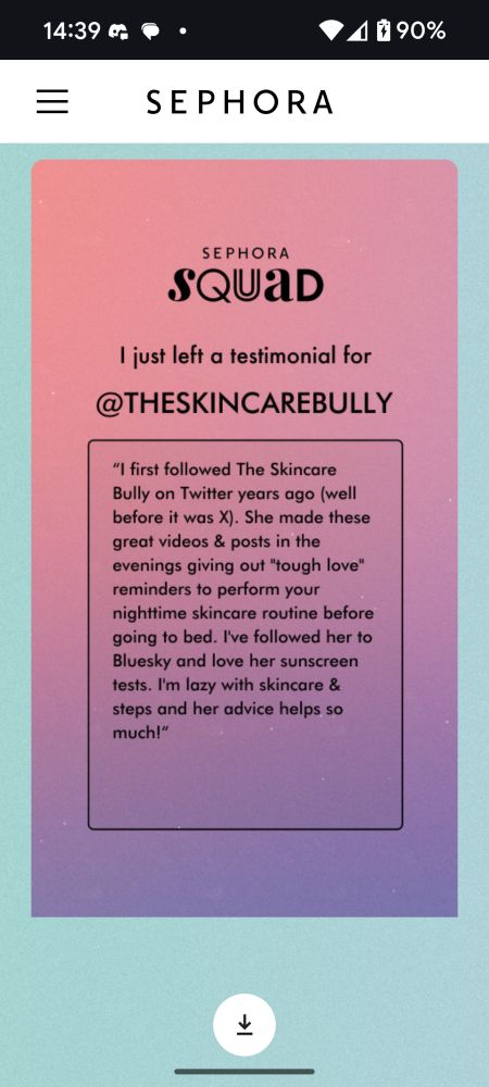 Screenshot that says "Sephora Squad" at the top.
"I just left a testimonial for @THESKINCAREBULLY"
"I first followed The Skincare Bully on Twitter years ago (well before it was X). She made these great videos & posts in the evenings giving out "tough love" reminders to perform your nighttime skincare routine before going to bed. I've followed her to Bluesky and love her sunscreen tests. I'm lazy with skin care & steps and her advice helps so much!"