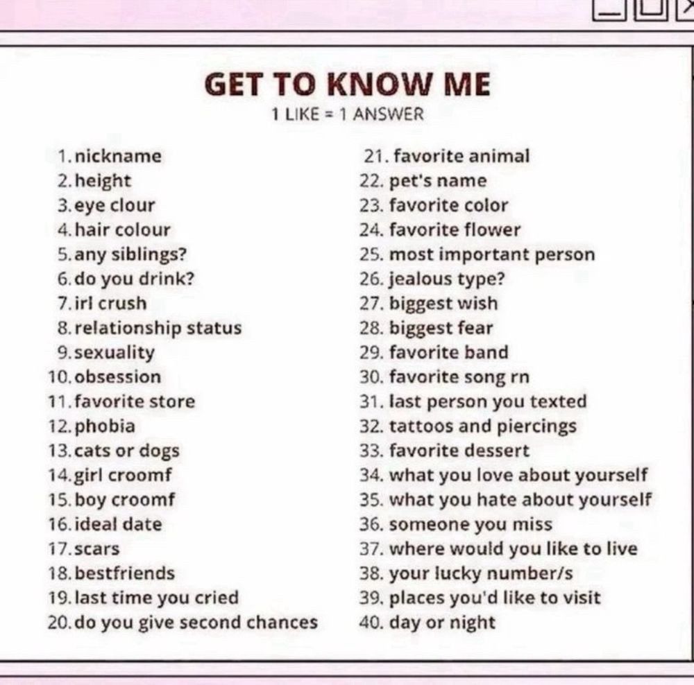 A list of things to learn more about me
1. nickname
2. height
3. eye clour
4. hair colour
5. any siblings?
6. do you drink?
7. irl crush
8. relationship status
9. sexuality
10. obsession
11. favorite store
12. phobia
13. cats or dogs
14. girl croomf
15. boy croomf
16. ideal date
17. scars
18. bestfriends
19. last time you cried
20. do you give second chances
21. favorite animal
22. pet's name
23. favorite color
24. favorite flower
25. most important person
26. jealous type?
27. biggest wish
28. biggest fear
29. favorite band
30. favorite song rn
31. last person you texted
32. tattoos and piercings
33. favorite dessert
34. what you love about yourself
35. what you hate about yourself
36. someone you miss
37. where would you like to live
38. your lucky number is
39. places you'd like to visit
40. day or night