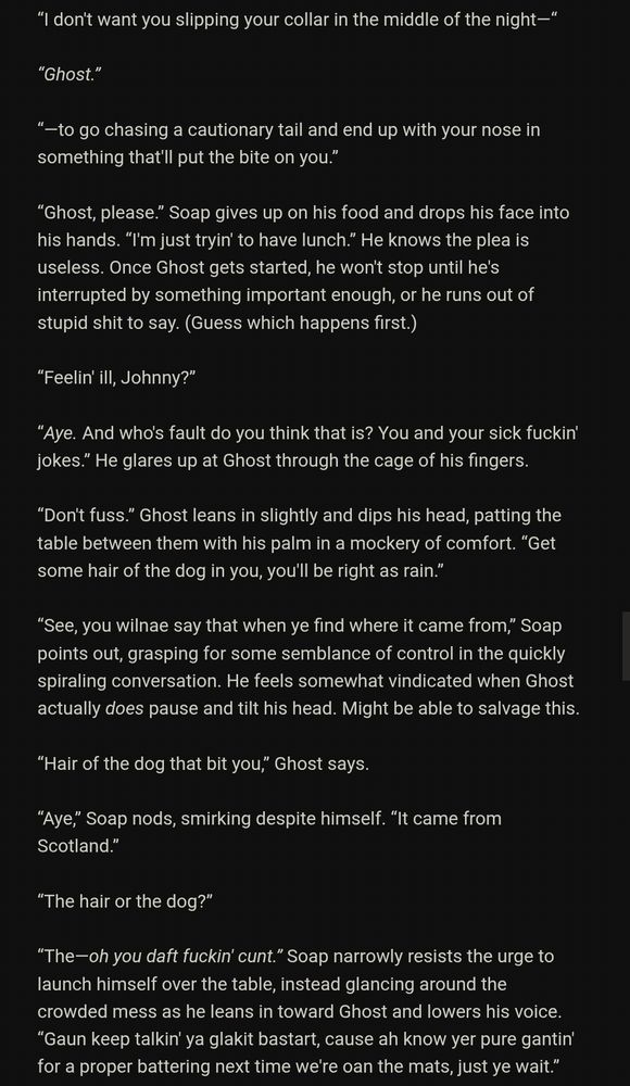 “I don't want you slipping your collar in the middle of the night—“

“Ghost.”

“—to go chasing a cautionary tail and end up with your nose in something that'll put the bite on you.”

“Ghost, please.” Soap gives up on his food and drops his face into his hands. “I'm just tryin' to have lunch.” He knows the plea is useless. Once Ghost gets started, he won't stop until he's interrupted by something important enough, or he runs out of stupid shit to say. (Guess which happens first.)

“Feelin' ill, Johnny?”

“Aye. And who's fault do you think that is? You and your sick fuckin' jokes.” He glares up at Ghost through the cage of his fingers.

“Don't fuss.” Ghost leans in slightly and dips his head, patting the table between them with his palm in a mockery of comfort. “Get some hair of the dog in you, you'll be right as rain.”

“See, you wilnae say that when ye find where it came from,” Soap points out, grasping for some semblance of control in the quickly spiraling conversation. He feels somewhat vindicated when Ghost actually _does_ pause and tilt his head. Might be able to salvage this.

“Hair of the dog that bit you,” Ghost says.

“Aye,” Soap nods, smirking despite himself. “It came from Scotland.”

“The hair or the dog?”

“The—oh you daft fuckin' cunt!” Soap narrowly resists the urge to launch himself over the table, instead glancing around the crowded mess as he leans in toward Ghost and lowers his voice. “Gaun keep talkin' ya glakit bastart, cause ah know yer pure gantin' for a proper battering next time we're oan the mats, just ye wait.”