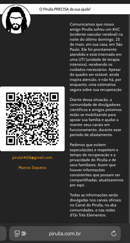 O Pirulla PRECISA da sua ajuda!
pirula1408@gmail.com
Marcos Siqueira
Comunicamos que nosso amigo Pirulla sofreu um AVC (acidente vascular cerebral) na noite do último domingo, 25 de maio, em sua casa, em São Paulo. Ele foi prontamente atendido e está internado em uma UTI (unidade de terapia intensiva), recebendo os cuidados necessários. Apesar do quadro ser estável, ainda inspira atenção, e não há, por enquanto, uma estimativa segura sobre sua recuperação.
Diante dessa situação, a comunidade de divulgadores científicos e amigos próximos estão se mobilizando para apoiar sua família e ajudar a manter seus canais em funcionamento, durante esse período de afastamento.
Pedimos que evitem especulações e respeitem o tempo de recuperação e a privacidade do Pirulla e de seus familiares. Assim que houver informações consistentes que possam ser compartilhadas, atualizaremos por aqui.
Todas as informações serão divulgadas nos canais oficiais: no Canal do Pirulla, na aba comunidades, e nas redes d'Os Três Elementos.
pirulla.com.br