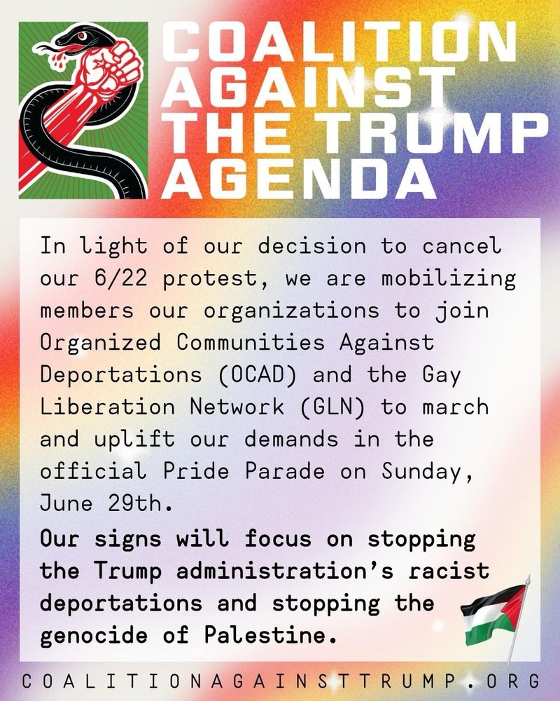 Coalition Against the Trump Agenda
In light of our decision to cancel our 6/22 protest, we are mobilizing members of our organizations to join Organized Communities Against Deportations (OCAD) and the Gay Liberation Network (GLN) to march and uplift our demands in the official Pride Parade on Saturday, June 29th.
Our signs will focus on stopping the Trump administration’s racist deportations and stopping the genocide of Palestine.

CoalitionAgainstTrump.org
