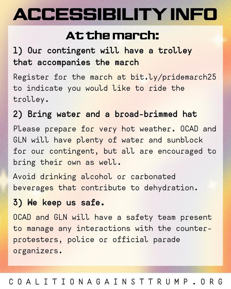 1) Our contingent will have a trolley that accompanies the march
Register for the march at bit.ly/pridemarch25 to indicate you would like to ride the trolley.

2) Bring water and a broad-brimmed hat
Please prepare for very hot weather. OCAD and GLN will have plenty of water and sunblock for our contingent, but all are encouraged to bring their own as well. Avoid drinking alcohol or carbonated beverages that contribute to dehydration.

3) We keep us safe.
OCAD and GLN will have a safety team present to manage any interactions with the counter-protesters, police or official parade organizers.

CoalitionAgainstTrump.org