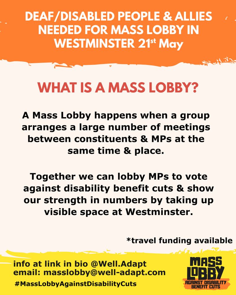 Consistent pale red, yellow and black branding. Large white and yellow text explaining what a mass lobby is and urging people to join to oppose benefit cuts.
Text reads: “Deaf/Disabled people & allies needed for Mass Lobby in Westminster 21st May. What is a Mass Lobby? A Mass Lobby happens when a group arranges a large number of meetings between constituents & MPs at the same time & place. Together we can lobby MPs to vote against disability benefit cuts & show our strength in numbers by taking up visible space at Westminster. Travel funding available.”