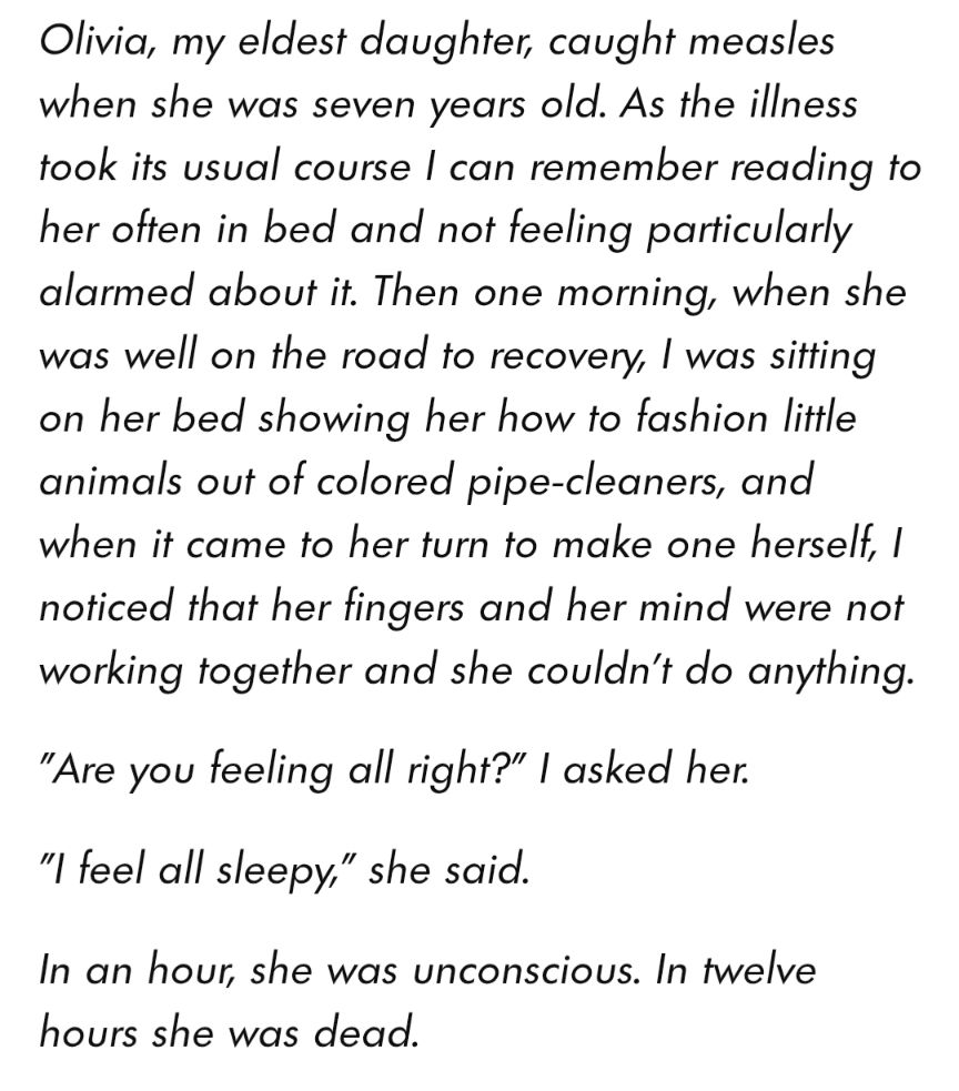 "Olivia, my eldest daughter, caught measles when she was seven years old. As the illness took its usual course I can remember reading to her often in bed and not feeling particularly alarmed about it. Then one morning, when she was well on the road to recovery, I was sitting on her bed showing her how to fashion little animals out of colored pipe-cleaners, and when it came to her turn to make one herself, I noticed that her fingers and her mind were not working together and she couldn't do anything.

"Are you feeling all right?" I asked her.

"I feel all sleepy," she said.

In an hour, she was unconscious. In twelve hours she was dead."
