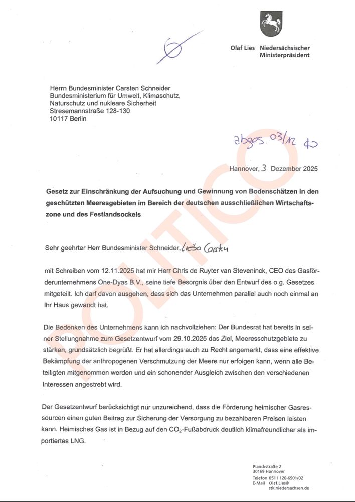 Olaf Lies Niedersächsischer Ministerpräsident

Herrn Bundesminister Carsten Schneider Bundesministerium für Umwelt, Klimaschutz, Naturschutz und nukleare Sicherheit Stresemannstraße 128-130 10117 Berlin

abges 03/12 40

Hannover, 3 Dezember 2025

Gesetz zur Einschränkung der Aufsuchung und Gewinnung von Bodenschätzen in den geschützten Meeresgebieten im Bereich der deutschen ausschließlichen Wirtschafts-zone und des Festlandsockels

Sehr geehrter Herr Bundesminister Schneider, Lieba Corsku

mit Schreiben vom 12.11.2025 hat mir Herr Chris de Ruyter van Steveninck, CEO des Gasför-derunternehmens One-Dyas B.V., seine tiefe Besorgnis über den Entwurf des o.g. Gesetzes mitgeteilt. Ich darf davon ausgehen, dass sich das Unternehmen parallel auch noch einmal an Ihr Haus gewandt hat.

Die Bedenken des Unternehmens kann ich nachvollziehen: Der Bundesrat hat bereits in sei-ner Stellungnahme zum Gesetzentwurf vom 29.10.2025 das Ziel, Meeresschutzgebiete zu stärken, grundsätzlich begrüßt. Er hat allerdings auch zu Recht angemerkt, dass eine effektive Bekämpfung der anthropogenen Verschmutzung der Meere nur erfolgen kann, wenn alle Be-teiligten mitgenommen werden und ein schonender Ausgleich zwischen den verschiedenen Interessen angestrebt wird.

Der Gesetzentwurf berücksichtigt nur unzureichend, dass die Förderung heimischer Gasres-sourcen einen guten Beitrag zur Sicherung der Versorgung zu bezahlbaren Preisen leisten kann. Heimisches Gas ist in Bezug auf den CO2-Fußabdruck deutlich klimafreundlicher als im-portiertes LNG.

Planckstraße 2 30169 Hannover Telefon 0511 120-6901/02 E-Mail Olaf Lies

stk.niedersachsen.de