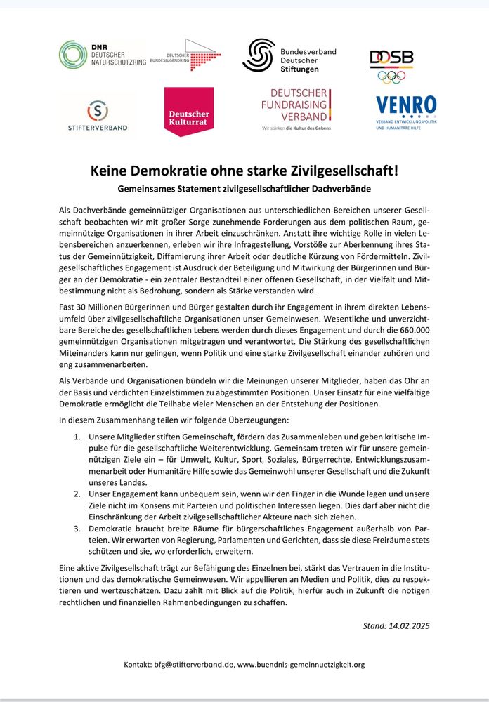 Kontakt: bfg@stifterverband.de, www.buendnis-gemeinnuetzigkeit.org
Keine Demokratie ohne starke Zivilgesellschaft!
Gemeinsames Statement zivilgesellschaftlicher Dachverbände
Als Dachverbände gemeinnütziger Organisationen aus unterschiedlichen Bereichen unserer Gesell-
schaft beobachten wir mit großer Sorge zunehmende Forderungen aus dem politischen Raum, ge-
meinnützige Organisationen in ihrer Arbeit einzuschränken. Anstatt ihre wichtige Rolle in vielen Le-
bensbereichen anzuerkennen, erleben wir ihre Infragestellung, Vorstöße zur Aberkennung ihres Sta-
tus der Gemeinnützigkeit, Diffamierung ihrer Arbeit oder deutliche Kürzung von Fördermitteln. Zivil-
gesellschaftliches Engagement ist Ausdruck der Beteiligung und Mitwirkung der Bürgerinnen und Bür-
ger an der Demokratie - ein zentraler Bestandteil einer offenen Gesellschaft, in der Vielfalt und Mit-
bestimmung nicht als Bedrohung, sondern als Stärke verstanden wird.
Fast 30 Millionen Bürgerinnen und Bürger gestalten durch ihr Engagement in ihrem direkten Lebens-
umfeld über zivilgesellschaftliche Organisationen unser Gemeinwesen. Wesentliche und unverzicht-
bare Bereiche des gesellschaftlichen Lebens werden durch dieses Engagement und durch die 660.000 
gemeinnützigen Organisationen mitgetragen und verantwortet. Die Stärkung des gesellschaftlichen 
Miteinanders kann nur gelingen, wenn Politik und eine starke Zivilgesellschaft einander zuhören und 
eng zusammenarbeiten.
Als Verbände und Organisationen bündeln wir die Meinungen unserer Mitglieder, haben das Ohr an 
der Basis und verdichten Einzelstimmen zu abgestimmten Positionen. Unser Einsatz für eine vielfältige 
Demokratie ermöglicht die Teilhabe vieler Menschen an der Entstehung der Positionen. 
In diesem Zusammenhang teilen wir folgende Überzeugungen:
1. Unsere Mitglieder stiften Gemeinschaft, fördern das Zusammenleben und geben kritische Im-
pulse für die gesellschaftliche Weiterentwicklung. Gemeinsam treten wir für unsere gemein-
nützig…