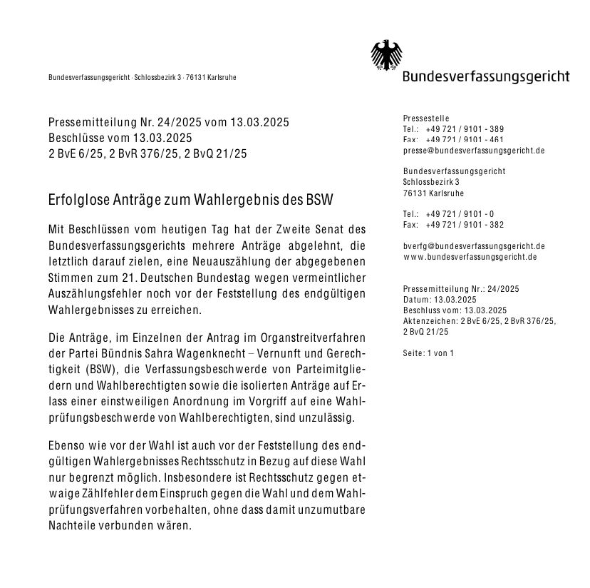 Bundesverfassungsgericht Schlossbezirk 3-76131 Karlsruhe

Pressemitteilung Nr. 24/2025 vom 13.03.2025 Beschlüsse vom 13.03.2025 2 BvE 6/25, 2 BvR 376/25, 2 BvQ 21/25

Erfolglose Anträge zum Wahlergebnis des BSW

Mit Beschlüssen vom heutigen Tag hat der Zweite Senat des Bundesverfassungsgerichts mehrere Anträge abgelehnt, die letztlich darauf zielen, eine Neuauszählung der abgegebenen Stimmen zum 21. Deutschen Bundestag wegen vermeintlicher Auszählungsfehler noch vor der Feststellung des endgültigen Wahlergebnisses zu erreichen.

Die Anträge, im Einzelnen der Antrag im Organstreitverfahren der Partei Bündnis Sahra Wagenknecht Vernunft und Gerech-tigkeit (BSW), die Verfassungsbeschwerde von Parteimitglie-dern und Wahlberechtigten sowie die isolierten Anträge auf Er-lass einer einstweiligen Anordnung im Vorgriff auf eine Wahl-prüfungsbeschwerde von Wahlberechtigten, sind unzulässig.

Ebenso wie vor der Wahl ist auch vor der Feststellung des end-gültigen Wahlergebnisses Rechtsschutz in Bezug auf diese Wahl nur begrenzt möglich. Insbesondere ist Rechtsschutz gegen et-waige Zählfehler dem Einspruch gegen die Wahl und dem Wahl-prüfungsverfahren vorbehalten, ohne dass damit unzumutbare Nachteile verbunden wären.