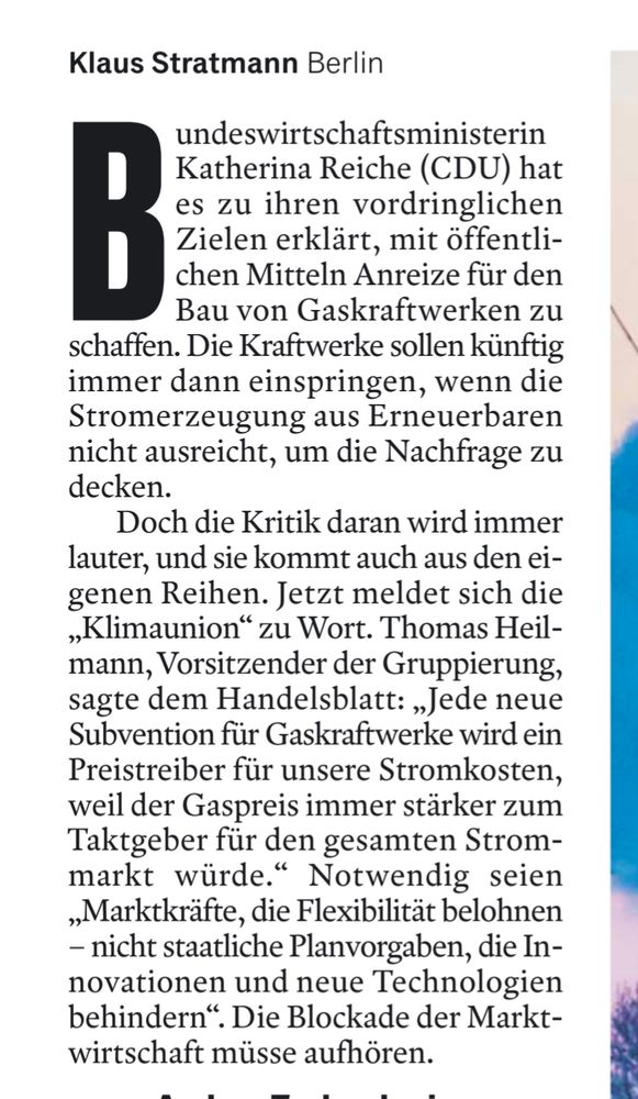Klaus Stratmann Berlin

B undeswirtschaftsministerin Katherina Reiche (CDU) hat es zu ihren vordringlichen Zielen erklärt, mit öffentli-chen Mitteln Anreize für den Bau von Gaskraftwerken zu schaffen. Die Kraftwerke sollen künftig immer dann einspringen, wenn die Stromerzeugung aus Erneuerbaren nicht ausreicht, um die Nachfrage zu decken.

Doch die Kritik daran wird immer lauter, und sie kommt auch aus den ei-genen Reihen. Jetzt meldet sich die „Klimaunion“ zu Wort. Thomas Heil-mann, Vorsitzender der Gruppierung, sagte dem Handelsblatt: „Jede neue Subvention für Gaskraftwerke wird ein Preistreiber für unsere Stromkosten, weil der Gaspreis immer stärker zum Taktgeber für den gesamten Strom-markt würde." Notwendig seien „Marktkräfte, die Flexibilität belohnen - nicht staatliche Planvorgaben, die In-novationen und neue Technologien behindern". Die Blockade der Markt-wirtschaft müsse aufhören.