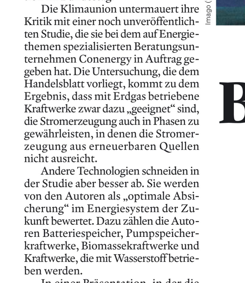 Die Klimaunion untermauert ihre Kritik mit einer noch unveröffentlich-ten Studie, die sie bei dem auf Energie-themen spezialisierten Beratungsun-ternehmen Conenergy in Auftrag ge-geben hat. Die Untersuchung, die dem Handelsblatt vorliegt, kommt zu dem Ergebnis, dass mit Erdgas betriebene Kraftwerke zwar dazu „geeignet" sind, die Stromerzeugung auch in Phasen zu gewährleisten, in denen die Stromer-zeugung aus erneuerbaren Quellen nicht ausreicht.

Andere Technologien schneiden in der Studie aber besser ab. Sie werden von den Autoren als „optimale Absi-cherung“ im Energiesystem der Zu-kunft bewertet. Dazu zählen die Auto-ren Batteriespeicher, Pumpspeicher-kraftwerke, Biomassekraftwerke und Kraftwerke, die mit Wasserstoff betrie-ben werden.

