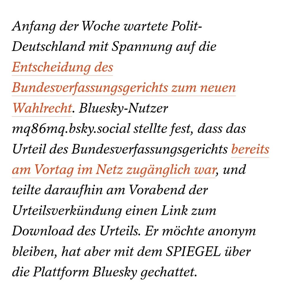 Anfang der Woche wartete Polit-Deutschland mit Spannung auf die Entscheidung des Bundesverfassungsgerichts zum neuen Wahlrecht. Bluesky-Nutzer mq86mq.bsky.social stellte fest, dass das Urteil des Bundesverfassungsgerichts bereits am Vortag im Netz zugänglich war, und teilte daraufhin am Vorabend der Urteilsverkündung einen Link zum Download des Urteils. Er möchte anonym bleiben, hat aber mit dem SPIEGEL über die Plattform Bluesky gechattet.