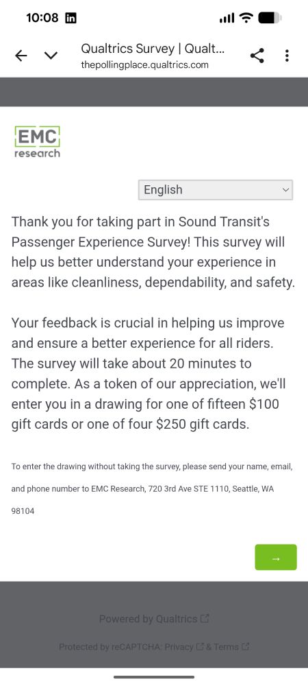 Screenshot:

Thank you for taking part in Sound Transit's Passenger Experience Survey! This survey will help us better understand your experience in areas like cleanliness, dependability, and safety.

Your feedback is crucial in helping us improve and ensure a better experience for all riders. The survey will take about 20 minutes to complete. As a token of our appreciation, we'll enter you in a drawing for one of fifteen $100 gift cards or one of four $250 gift cards.

To enter the drawing without taking the survey, please send your name, email, and phone number to EMC Research, 720 3rd Ave STE 1110, Seattle, WA 98104