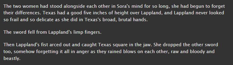 fanfiction screenshot. it reads: The two women had stood alongside each other in Sora's mind for so long, she had begun to forget their differences. Texas had a good five inches of height over Lappland, and Lappland never looked so frail and so delicate as she did in Texas's broad, brutal hands. 

The sword fell from Lappland's limp fingers.

Then Lappland's fist arced out and caught Texas square in the jaw. She dropped the other sword too, somehow forgetting it all in anger as they rained blows on each other, raw and bloody and beastly.