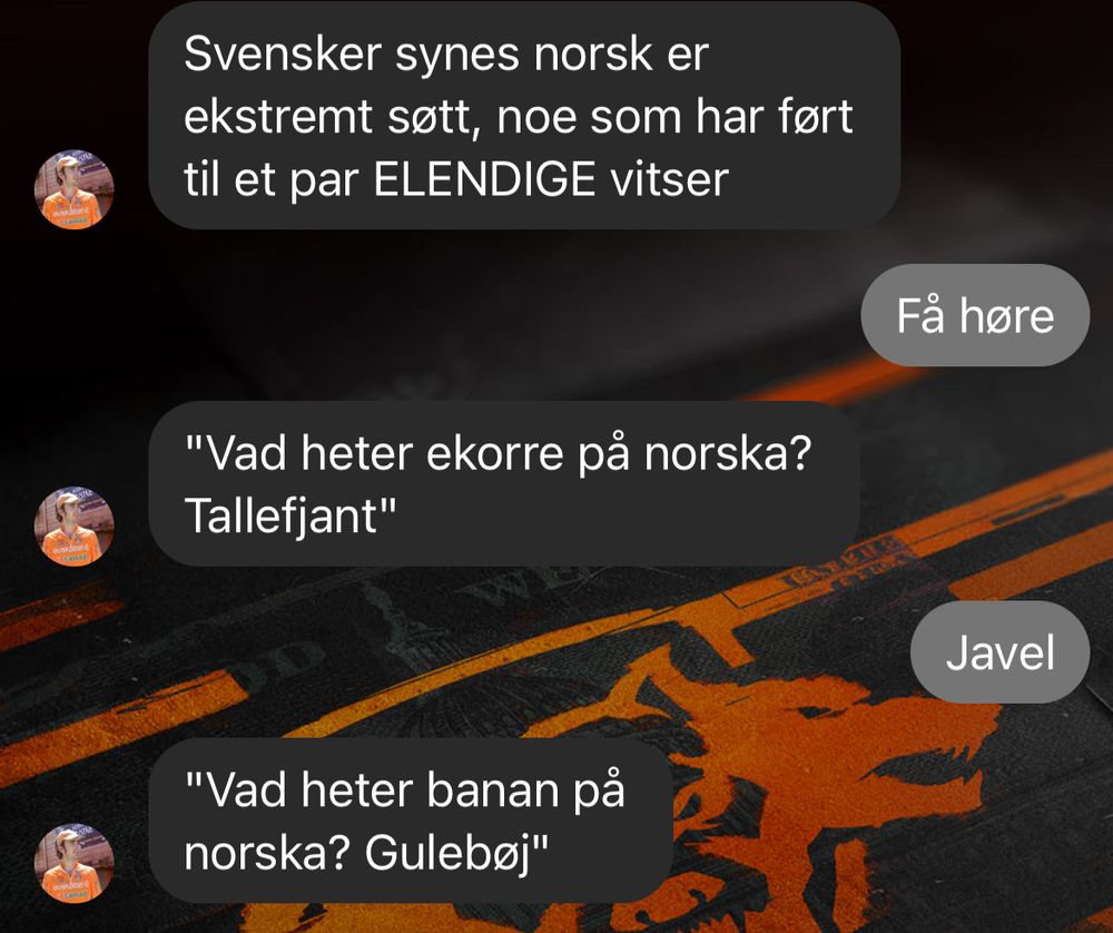 skjermbilde fra messenger. 
- Svensker synes norsk er ekstremt søtt, noe som har ført til et par ELENDIGE vitser
- Få høre
- "Vad heter ekorre på norska? Tallefjant"
- Javel
- "Vad heter banan på norska? Gulebøj"