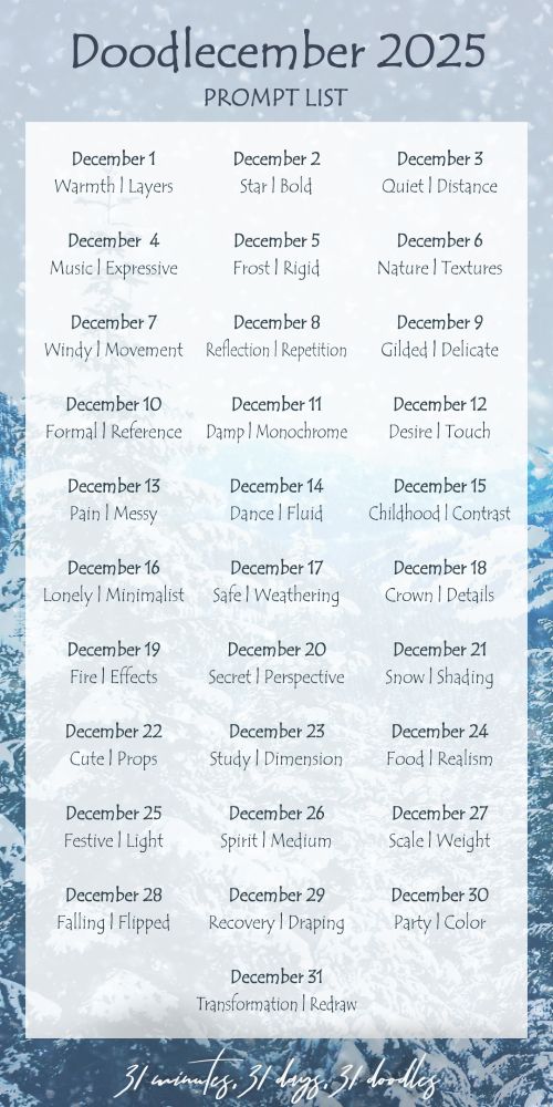 A list of the Doodlecember event's main prompts for each of the 31 days of December. The list reads:

December 1: Warmth | Layers
December 2: Star | Bold
December 3: Quiet | Distance
December 4: Music | Expressive
December 5: Frost | Rigid
December 6: Nature | Textures
December 7: Windy | Movement
December 8: Reflection | Repetition
December 9: Gilded | Delicate
December 10: Formal | Reference
December 11: Damp | Monochrome
December 12: Desire | Touch
December 13: Pain | Messy
December 14: Dance | Fluid
December 15: Childhood | Contrast
December 16: Lonely | Minimalist
December 17: Safe | Weathering
December 18: Crown | Details
December 19: Fire | Effects
December 20: Secret | Perspective
December 21: Snow | Shading
December 22: Cute | Props
December 23: Study | Dimension
December 24: Food | Realism
December 25: Festive | Light
December 26: Spirit | Medium
December 27: Scale | Weight
December 28: Falling | Flipped
December 29: Recovery | Draping
December 30: Party | Color
December 31: Transformation | Redraw
