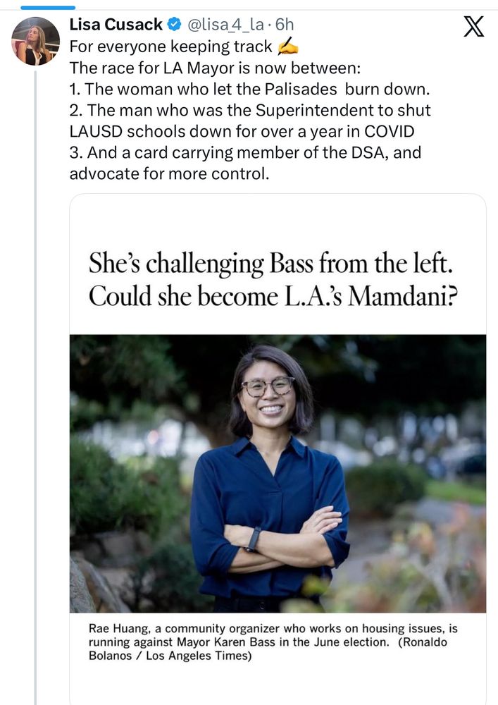 Lisa Cusack posts on Twitter about the LA mayoral election writing: Lisa Cusack & @lisa 4.
_la • 6h
For everyone keeping track ,
The race for LA Mayor is now between:
1. The woman who let the Palisades burn down.
2. The man who was the Superintendent to shut
LAUSD schools down for over a year in COVID
3. And a card carrying member of the DSA, and advocate for more control.
