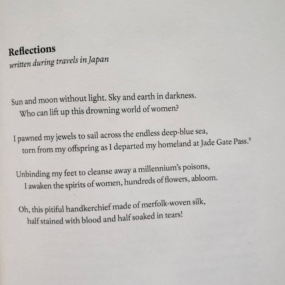 Reflections
written during travels in Japan

Sun and moon without light. Sky and earth in darkness.
Who can lift up this drowning world of women?

I pawned my jewels to sail across the endless deep-blue sea,
torn from my offspring as I departed my homeland at Jade Gate Pass.

Unbinding my feet to cleanse away a millennium's poisons,
I awaken the spirits of women, hundreds of flowers, abloom.

Oh, this pitiful handkerchief made of merfolk-woven silk,
half stained with blood and half soaked in tears!