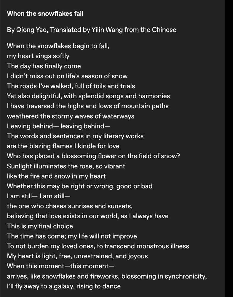 When the snowflakes fall

By Qiong Yao, Translated by Yilin Wang from the Chinese

When the snowflakes begin to fall,
my heart sings softly
The day has finally come
I didn’t miss out on life’s season of snow
The roads I’ve walked, full of toils and trials
Yet also delightful, with splendid songs and harmonies
I have traversed the highs and lows of mountain paths
weathered the stormy waves of waterways
Leaving behind— leaving behind—
The words and sentences in my literary works
are the blazing flames I kindle for love
Who has placed a blossoming flower on the field of snow?
Sunlight illuminates the rose, so vibrant
like the fire and snow in my heart
Whether this may be right or wrong, good or bad
I am still— I am still—
the one who chases sunrises and sunsets,
believing that love exists in our world, as I always have
This is my final choice
The time has come; my life will not improve
To not burden my loved ones, to transcend monstrous illness
My heart is light, free, unrestrained, and joyous
When this moment—this moment—
arrives, like snowflakes and fireworks, blossoming in synchronicity,
I’ll fly away to a galaxy, rising to dance
