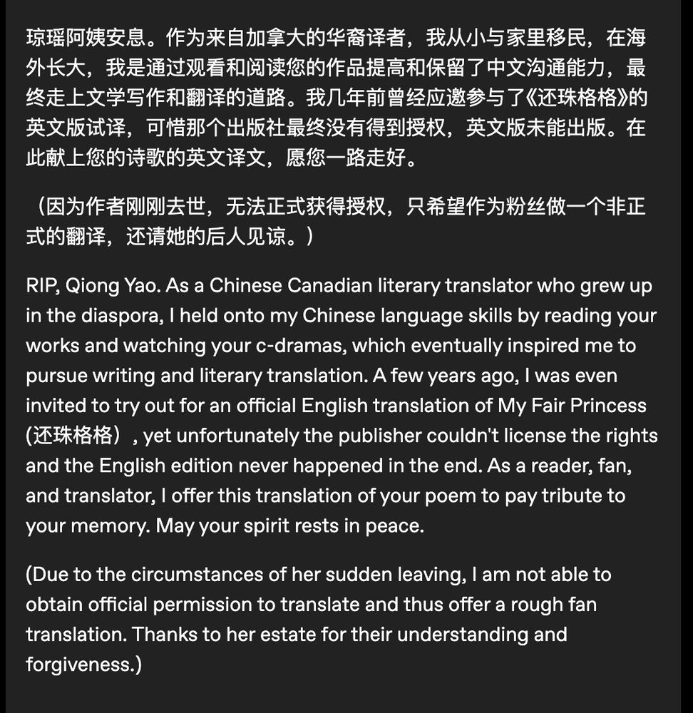 琼瑶阿姨安息。作为来自加拿大的华裔译者，我从小与家里移民，在海外长大，我是通过观看和阅读您的作品提高和保留了中文沟通能力，最终走上文学写作和翻译的道路。我几年前曾经应邀参与了《还珠格格》的英文版试译，可惜那个出版社最终没有得到授权，英文版未能出版。在此献上您的诗歌的英文译文，愿您一路走好。

（因为作者刚刚去世，无法正式获得授权，只希望作为粉丝做一个非正式的翻译，还请她的后人见谅。）

RIP, Qiong Yao. As a Chinese Canadian literary translator who grew up in the diaspora, I held onto my Chinese language skills by reading your works and watching your c-dramas, which eventually inspired me to pursue writing and literary translation. A few years ago, I was even invited to try out for an official English translation of My Fair Princess (还珠格格）, yet unfortunately the publisher couldn't license the rights and the English edition never happened in the end. As a reader, fan, and translator, I offer this translation of your poem to pay tribute to your memory. May your spirit rests in peace. 

(Due to the circumstances of her sudden leaving, I am not able to obtain official permission to translate and thus offer a rough fan translation. Thanks to her estate for their understanding and forgiveness.) 