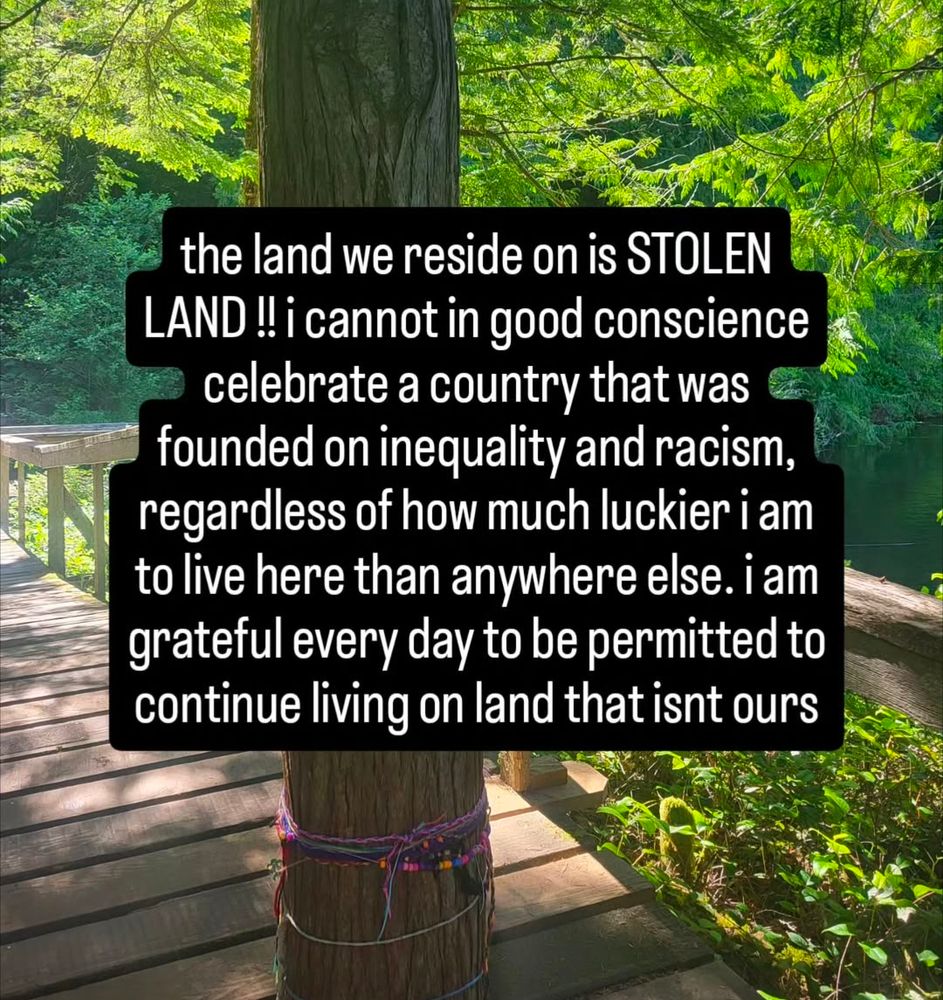 Text over an image of a forested pathway. Text reads ' the land we reside on is stolen land! I cannot in good conscience celebrate a country that was founded on inequality and racism, regardless of how much luckier I am to live here than anywhere else. I am grateful every day to be permitted to continue living on land that isn't ours.'