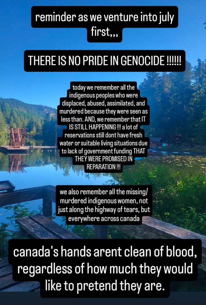 Text over a scenic image of a forested lake.
Text reads: 'reminder as we venture into July first. There is no pride in Genocide! Today we remember all the indigenous peoples who were displaced, abused, assimilated and murdered because they were seen as less than. And. We remember that it is still happening! A lot of reservations still don't have fresh water or suitable living conditions due to lack of government funding that they were promised in reparation. 
We also remember all the missing/murdered indigenous women, not just along the highway of tears, but everywhere across Canada.
Canada's hands aren't clean of blood, regardless of how much they would like to pretend they are.'