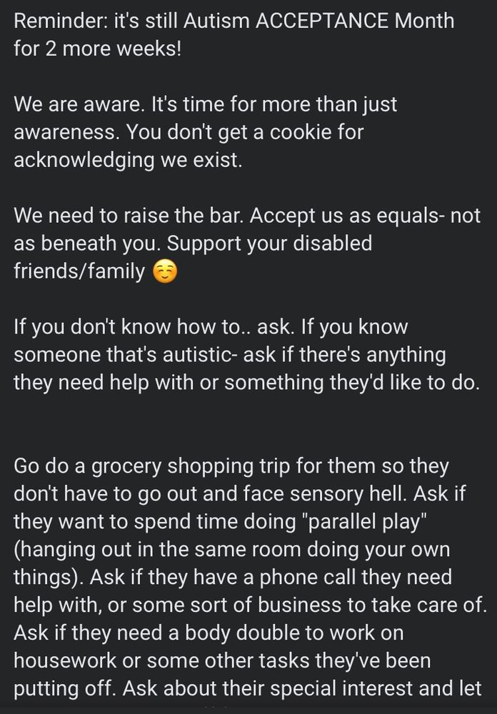 Reminder: it's still Autism ACCEPTANCE Month for 2 more weeks! We are aware. It's time for more than awareness. You don't get a cookie for acknowledging we exist. We need to raise the bar. Accept us as equals- not as beneath you. Support your disabled friends/ family 😊 If you don't know how to... ask. If you know anyone that's autistic- ask if there's anything they need help with or something they'd like to do. Go do a grocery shopping trip for them so they don't have to go out and face sensory hell. Ask if they want to spend time doing 