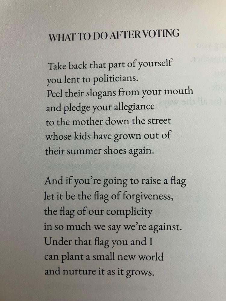 Poem reads: WHAT TO DO AFTER VOTING Take back that part of yourself you lent to politicians. Peel their slogans from your mouth And pledge your allegiance To the mother down the street Whose kids have grown out of their summer shoes again. And if you're going to raise a flag Let it be the flag of forgiveness, The flag of our complicity In so much we say we're against. Under that flag you and I Can plant a small new world And nurture it as it grows. 