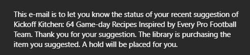"This e-mail is to let you know the status of your recent suggestion of Kickoff Kitchen: 64 Game-day Recipes Inspired by Every Pro Football Team. Thank you for your suggestion. The library is purchasing the item you suggested. A hold will be placed for you."