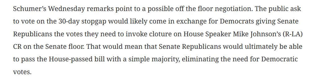 Schumer’s Wednesday remarks point to a possible off the floor negotiation. The public ask to vote on the 30-day stopgap would likely come in exchange for Democrats giving Senate Republicans the votes they need to invoke cloture on House Speaker Mike Johnson’s (R-LA) CR on the Senate floor. That would mean that Senate Republicans would ultimately be able to pass the House-passed bill with a simple majority, eliminating the need for Democratic votes.