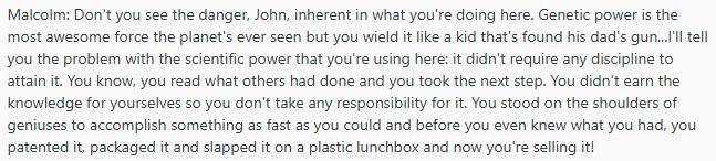 quote from Jurassic Park:
Malcolm: Don't you see the danger, John, inherent in what you're doing here. Genetic power is the most awesome force the planet's ever seen but you wield it like a kid that's found his dad's gun...I'll tell you the problem with the scientific power that you're using here: it didn't require any discipline to attain it. You know, you read what others had done and you took the next step. You didn't earn the knowledge for yourselves so you don't take any responsibility for it. You stood on the shoulders of geniuses to accomplish something as fast as you could and before you even knew what you had, you patented it, packaged it and slapped it on a plastic lunchbox and now you're selling it!