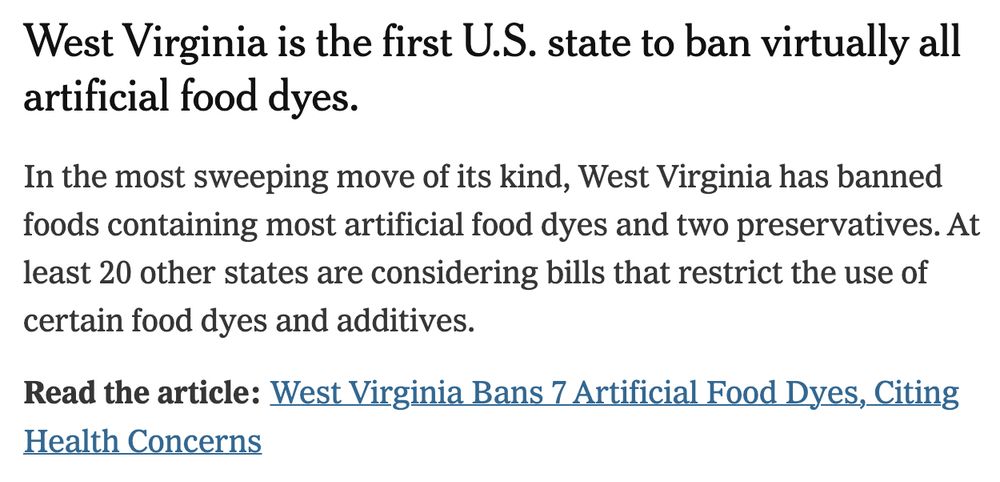 Screenshot from the new york times that says
West Virginia is the first U.S. state to ban virtually all artificial food dyes.
In the most sweeping move of its kind, West Virginia has banned foods containing most artificial food dyes and two preservatives. At least 20 other states are considering bills that restrict the use of certain food dyes and additives.
Read the article: West Virginia Bans 7 Artificial Food Dyes, Citing
Health Concerns