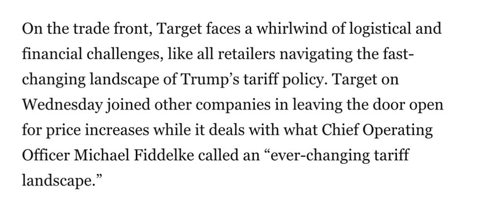 On the trade front, Target faces a whirlwind of logistical and financial challenges, like all retailers navigating the fast- changing landscape of Trump's tariff policy. Target on Wednesday joined other companies in leaving the door open for price increases while it deals with what Chief Operating Officer Michael Fiddelke called an "ever-changing tariff landscape."
