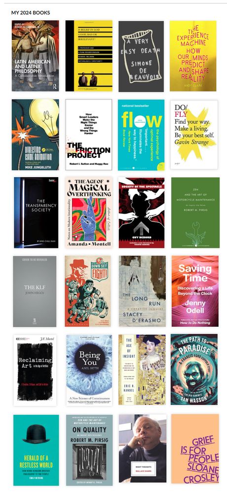 A collage of the book covers I read. From left to right, top to bottom.
Latin American and Latinx Philosophy: A Collaborative Introduction, Is Belief in God Good, Bad or Irrelevant: A Professor and A Punk Rocker Discuss Science, Religion, Naturalism & Christianity, A Very Easy Death, The Experience Machine: How Our Minds Predict and Shape Reality, Directing Game Animation (PLUG), The Friction Project, Flow, Do/Fly, The Transparency Society, The Age of Magical Overthinking, Society of the Spectacle, Zen and the Art of Motorcycle Maintenance, The KLF, Down Set Fight!, The Long Run: A Creative Inquiry, Saving Time: Discovering a Life Beyond the Clock, Reclaiming Art in the Age of Artifice, Being You: A New Science of Consciousness, The Age of Insight: The Quest to Understand the Unconscious in Art, Mind, and Brain, from Vienna 1900 to the Present, The Path to Paradise: A Francis Ford Coppola Story, Herald of a Restless World: How Henri Bergson Brought Philosophy to the People, On Quality: An Inquiry Into Excellence, Night Thoughts, Grief is for People