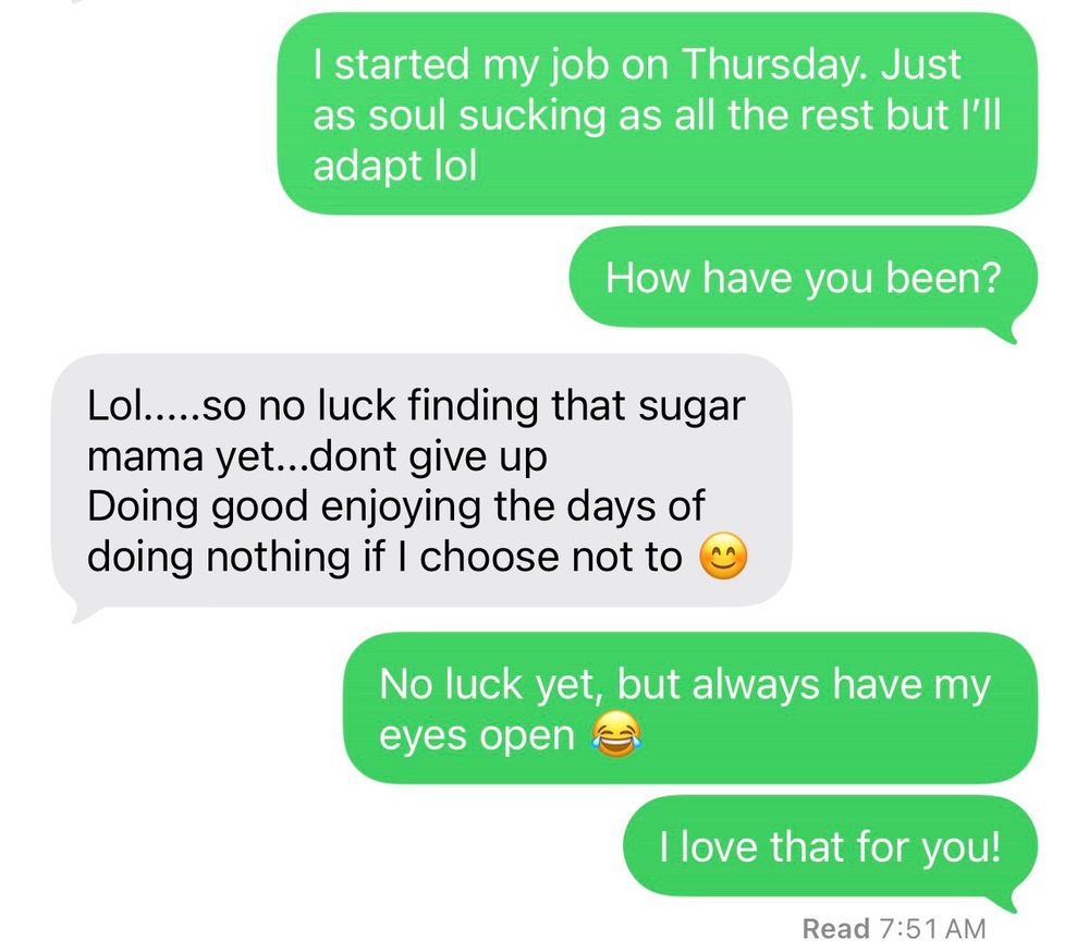 Text messages that say 

Me: I started my job Thursday. Just as soul sucking as all the rest but I’ll adapt lol. How have you been?
Them: lol… so no luck finding a sugar mama yet… don’t give up. Doing good enjoying the days of doing nothing if I choose not to.
Me: no luck yet but I always have my eyes open 😂 I love that for you 