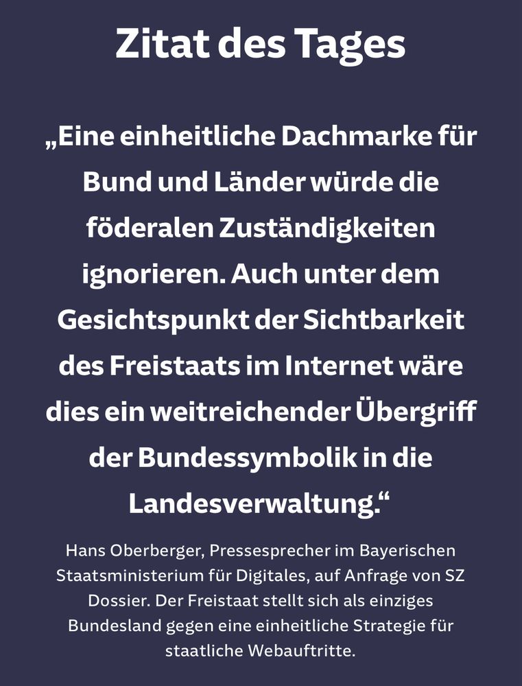 Zitat des Tages	
„Eine einheitliche Dachmarke für Bund und Länder würde die föderalen Zuständigkeiten ignorieren. Auch unter dem Gesichtspunkt der Sichtbarkeit des Freistaats im Internet wäre dies ein weitreichender Übergriff der Bundessymbolik in die Landesverwaltung.“
Hans Oberberger, Pressesprecher im Bayerischen Staatsministerium für Digitales, auf Anfrage von SZ Dossier.