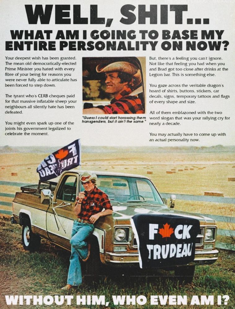 Picture of an old truck, with "fuck trudeau flags on it" and a man with a cowboy hat leaning against it.  Text that says "WELL, SHIT... what am I going to base my entire personality on now?" Smaller text says:

"Your deepest wish has been granted.
The mean old democratically-elected
Prime Minister you hated with every
fibre of your being for reasons you
were never fully able to articulate has
been forced to step down.
The Tyrant  who’s CERB cheques paid
for that massive inflatable sheep your
neighbours all silently hate has been
defeated.
You might even spark up one of the
joints his government legalized to
celebrate the moment.


But. there’s a feeling you can’t ignore.
Not like that feeling you had when you
and Brad got too close after drinks at the
Legion bar This is something else.
You gaze across the veritable dragon’s
hoard of shirts, buttons, stickers. car
decals, signs, temporary tattoos and flags
of every shape and size.
All of them emblazoned with the two
word slogan that was your rallying cry for
nearly a decade.
You may actually have to come up with
an actual personality now. Without him? Who even am I?"