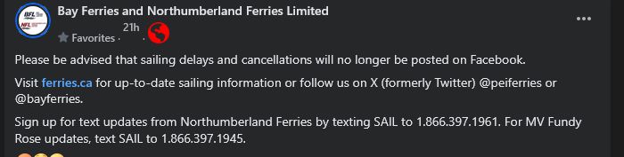 a facebook post from "Bay ferries and Northumberland ferries Limited that states: "Please be advised that sailing delays and cancellations will no longer be posted on Facebook.
Visit ferries.ca for up-to-date sailing information or follow us on X (formerly Twitter) @peiferries or
@bayferries.
Sign up for text updates from Northumberland Ferries by texting SAIL to 1.866.397.1961. For MV Fundy
Rose updates, text SAIL to 1.866.397.1945."