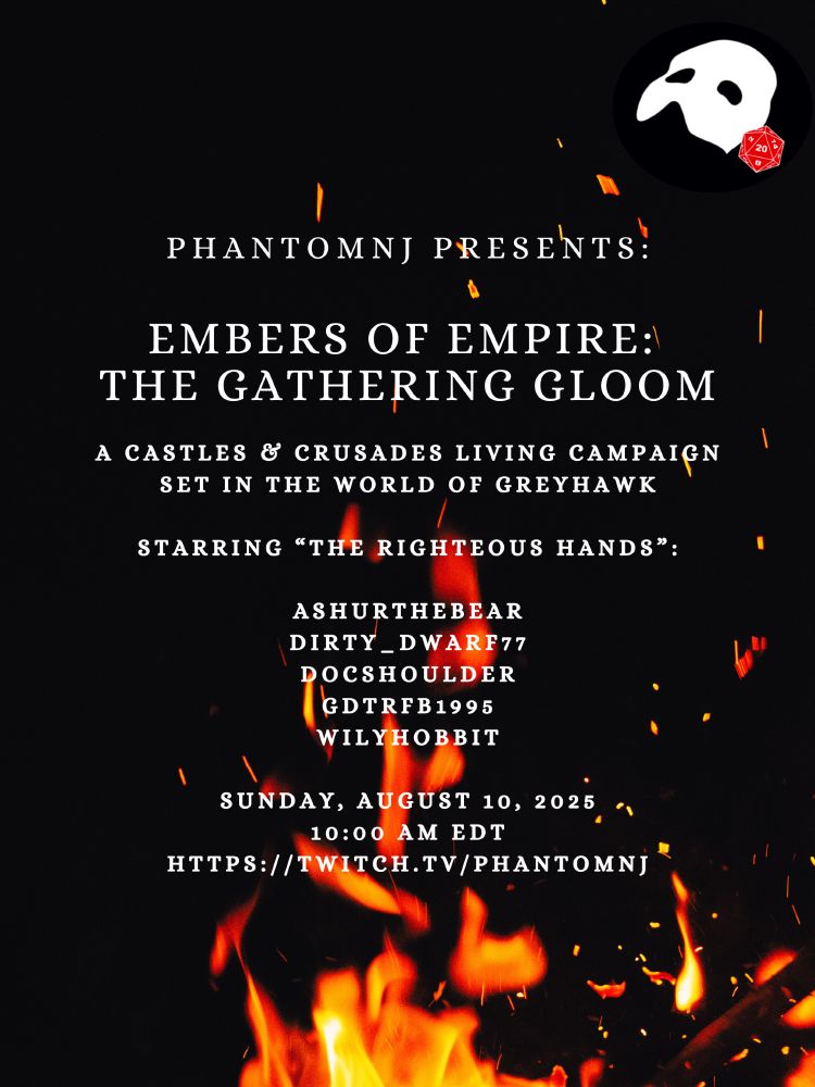 PhantomNJ Presents: Embers of Empire: The Gathering Gloom, A Castles & Crusades Living Campaign Set in the World of Greyhawk, Starring “The RIghteous Hands”: Ashurthebear, Dirty_Dwarf77, Docshoulder, GDTRFB1995, wilyhobbit. Sunday, August 10, 2025 10:00 AM EDT https://twItch.tv/phantomnj