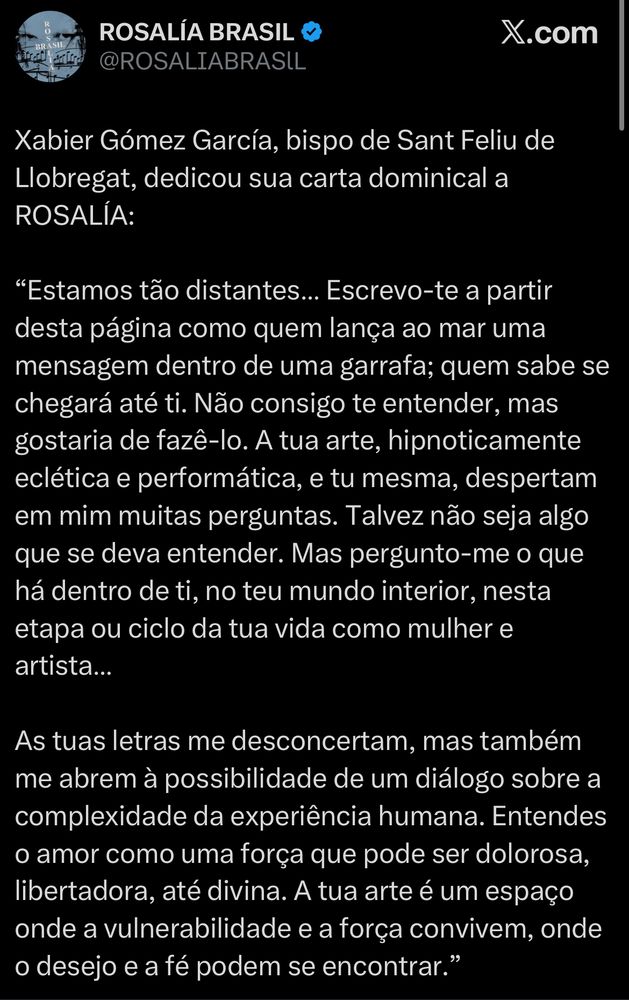 Xabier Gómez García, bispo de Sant Feliu de Llobregat, dedicou sua carta dominical a
ROSALÍA:
"Estamos tão distantes... Escrevo-te a partir desta página como quem lança ao mar uma mensagem dentro de uma garrafa; quem sabe se chegará até ti. Não consigo te entender, mas gostaria de fazê-lo. A tua arte, hipnoticamente eclética e performática, e tu mesma, despertam em mim muitas perguntas. Talvez não seja algo que se deva entender. Mas pergunto-me o que há dentro de ti, no teu mundo interior, nesta etapa ou ciclo da tua vida como mulher e artista...
As tuas letras me desconcertam, mas também me abrem à possibilidade de um diálogo sobre a complexidade da experiência humana. Entendes o amor como uma força que pode ser dolorosa, libertadora, até divina. A tua arte é um espaço onde a vulnerabilidade e a força convivem, onde o desejo e a fé podem se encontrar."