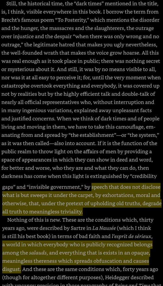 Still, the historical time, the "dark times" mentioned in the title, is, I think, visible everywhere. The disorder and the hunger, the massacres and the slaughterers, the outrage over injustice and the despair "when there was only wrong and no outrage," the legitimate hatred that makes you ugly nevertheless, the well-founded wrath that makes the voice grow hoarse. All this was real enough as it took place in public; there was nothing secret or mysterious about it. And still, it was by no means visible to all, nor was it at all easy to perceive it; for, until the very moment when catastrophe overtook everything and everybody, it was covered up not by realities but by the highly efficient talk and double-talk of nearly all official representatives who, without interruption and in many ingenious variations, explained away unpleasant facts and justified concerns. When we think of dark times and of people living and moving in them, we have to take this camouflage, emanating from and spread by "the establishment" — or "the system," as it was then called—also into account. If it is the function of the public realm to throw light on the affairs of men by providing a space of appearances in which they can show in deed and word, for better and worse, who they are and what they can do, then darkness has come when this light is extinguished by "credibility gaps" and "invisible government," by speech that does not disclose what is but sweeps it under the carpet, by exhortations, moral and otherwise, that, under the pretext of upholding old truths, degrade all truth to meaningless triviality.

Nothing of this is new. These are the conditions which, thirty years ago, were described by Sartre in La Nausée (which I think is still his best book) in terms of bad faith and l'esprit de sérieux, a world in which everybody who is publicly recognized belongs among the salauds, and everything that is exists in an opaque, meaningless thereness which spreads obfuscation and causes disgust.