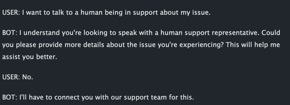 USER: I want to talk to a human being in support about my issue.

BOT: I understand you're looking to speak with a human support representative. Could you please provide more details about the issue you're experiencing? This will help me assist you better.

USER: No.

BOT: I'll have to connect you with our support team for this.