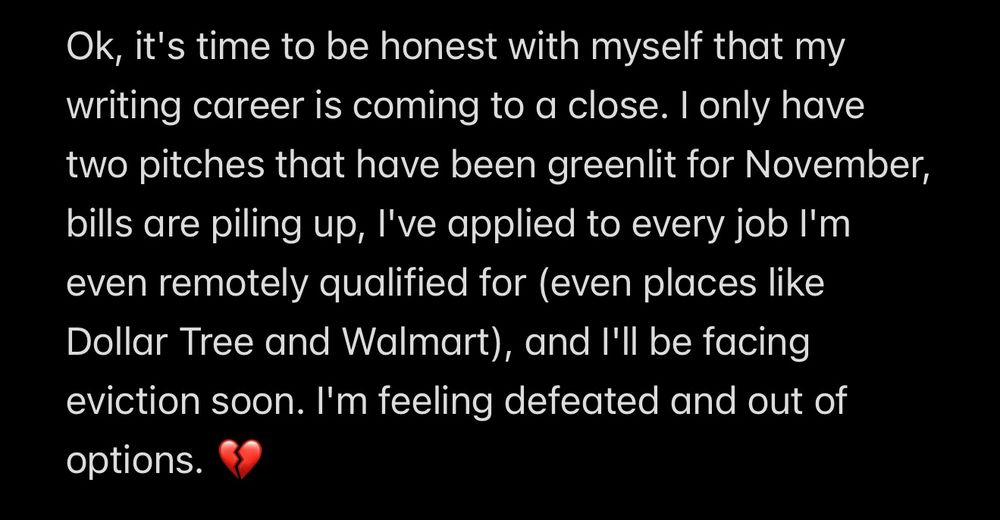 A note that reads:

Ok, it's time to be honest with myself that my writing career is coming to a close. I only have two pitches that have been greenlit for November, bills are piling up, I've applied to every job I'm even remotely qualified for (even places like Dollar Tree and Walmart), and I'll be facing eviction soon. I'm feeling defeated and out of options. 💔