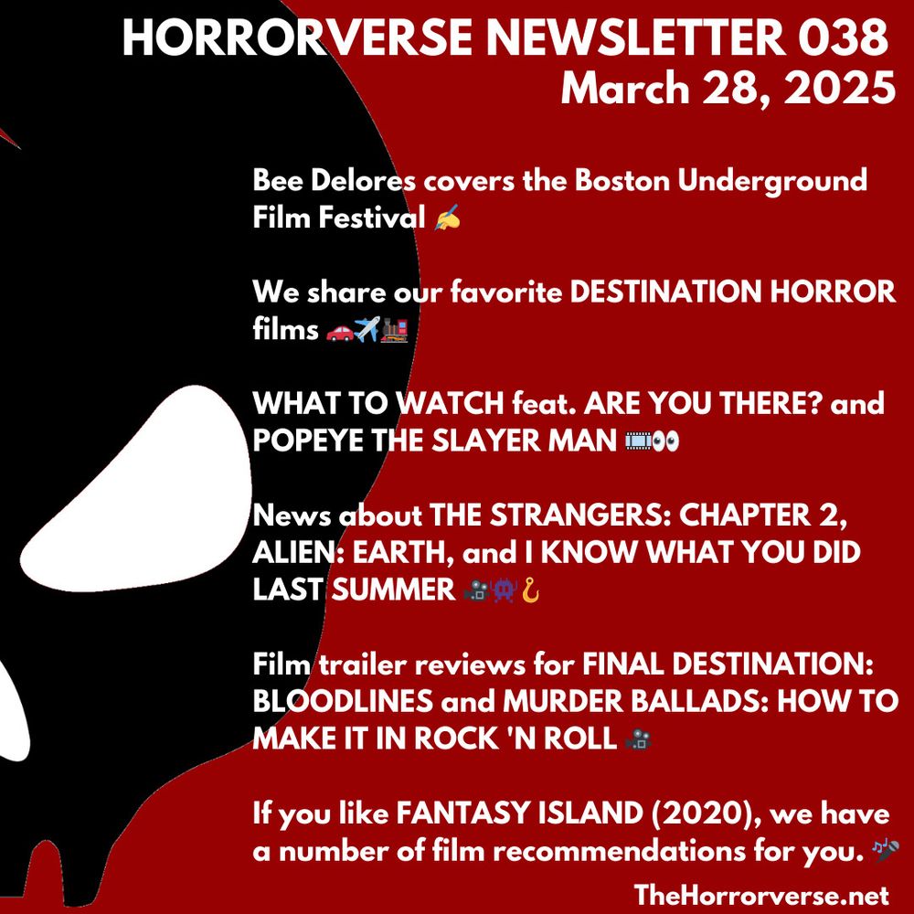 This week’s newsletter graphic featuring the following text:

HORRORVERSE NEWSLETTER 038
March 28, 2025

Bee Delores covers the Boston Underground
Film Festival *

We share our favorite DESTINATION HORROR films

WHAT TO WATCH feat. ARE YOU THERE? and POPEYE THE SLAYER MAN 

News about THE STRANGERS: CHAPTER 2, ALIEN: EARTH, and I KNOW WHAT YOU DID LAST SUMMER

Film trailer reviews for FINAL DESTINATION:
BLOODLINES and MURDER BALLADS: HOW TO MAKE IT IN ROCK 'N ROLL

If you like FANTASY ISLAND (2020), we have a number of film recommendations for you.

TheHorrorverse.net