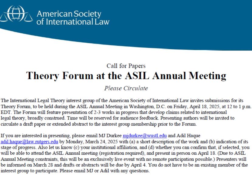 Call for papers inviting submissions for the Theory Forum to be held at the ASIL Annual Meeting in Washington DC on Friday April 18, 2025, at 12-1 p.m. To express interest, email mjdurkee@wustl.edu by Monday, March 24, describing the work, its stage of progress, your institutional affiliation, and your capacity to attend the Forum if selected.