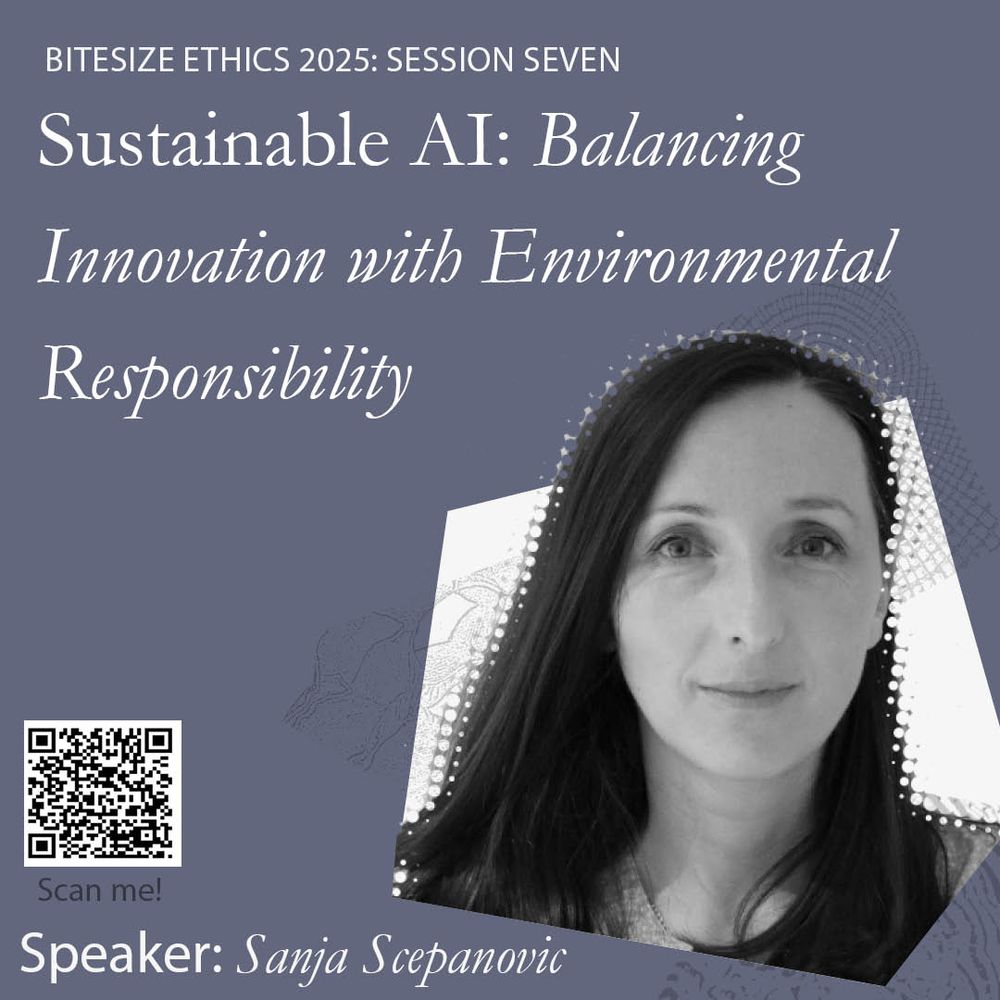 Bitesize ethics 2025: Session seven
Sustainable AI: Balancing Innovation with Environmental Responsibility
Speaker: Sanja Scepanovic

Graphic includes a headshot of the speaker, on a grey background. The QR code links to the programme webpage: https://www.uehiro/bitesize-ethics-summer-2025 