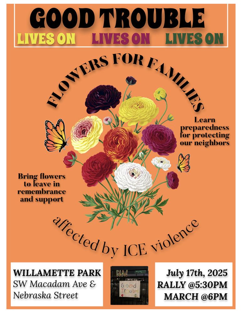 Poster advertising the Good Trouble action event in Portland OR, July 17th, rally @5:30 and march @6pm, starting at Willamette Park. Bring flowers to leave at ICE in remembrance and support.