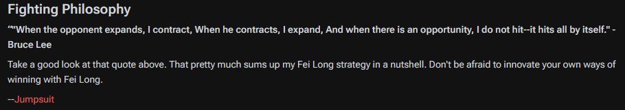 “"When the opponent expands, I contract, When he contracts, I expand, And when there is an opportunity, I do not hit--it hits all by itself." - Bruce Lee

Take a good look at that quote above. That pretty much sums up my Fei Long strategy in a nutshell. Don't be afraid to innovate your own ways of winning with Fei Long.

--Jumpsuit 