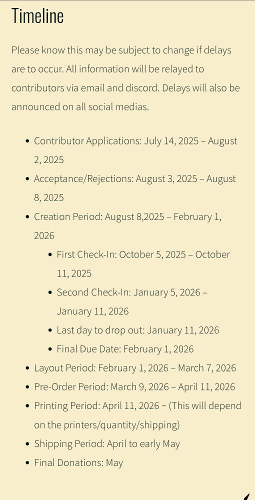 Please know this may be subject to change if delays are to occur. All information will be relayed to contributors via email and discord. Delays will also be announced on all social medias.

Contributor Applications: July 14, 2025 – August 2, 2025
Acceptance/Rejections: August 3, 2025 – August 8, 2025
Creation Period: August 8,2025 – February 1, 2026
First Check-In: October 5, 2025 – October 11, 2025
Second Check-In: January 5, 2026 – January 11, 2026
Last day to drop out: January 11, 2026
Final Due Date: February 1, 2026
Layout Period: February 1, 2026 – March 7, 2026
Pre-Order Period: March 9, 2026 – April 11, 2026
Printing Period: April 11, 2026 ~ (This will depend on the printers/quantity/shipping) 
Shipping Period: April to early May
Final Donations: May