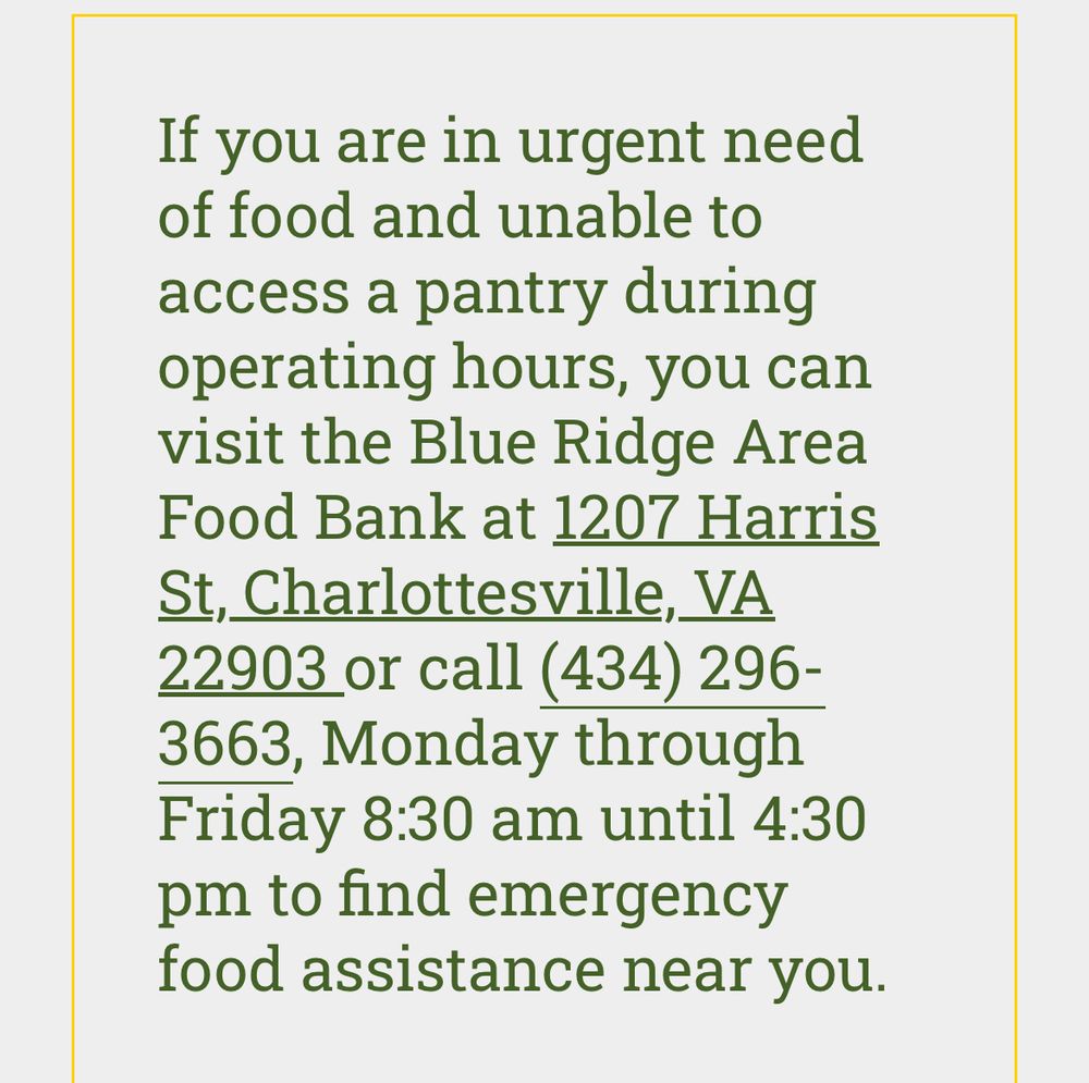 If you are in urgent need of food and unable to access a pantry during operating hours, you can visit the Blue Ridge Area Food Bank at 1207 Harris St, Charlottesville, VA
22903 or call (434) 296-3663, Monday through Friday 8:30 am until 4:30 pm to find emergency food assistance near you.
